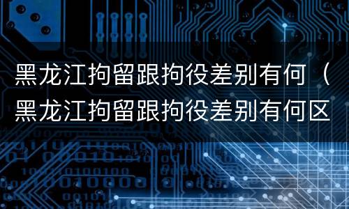 黑龙江拘留跟拘役差别有何（黑龙江拘留跟拘役差别有何区别呢）