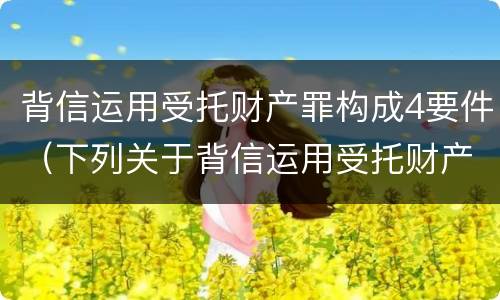 背信运用受托财产罪构成4要件（下列关于背信运用受托财产罪的说法中正确的是）