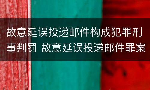 故意延误投递邮件构成犯罪刑事判罚 故意延误投递邮件罪案例
