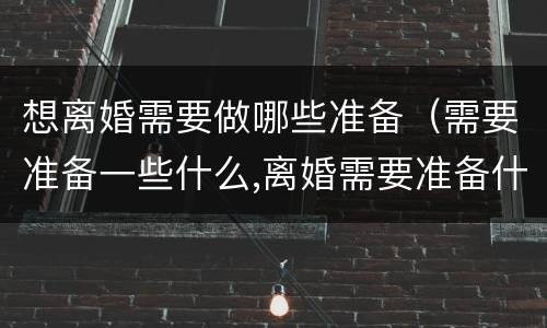 想离婚需要做哪些准备（需要准备一些什么,离婚需要准备什么）