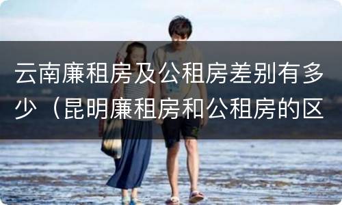 云南廉租房及公租房差别有多少（昆明廉租房和公租房的区别）