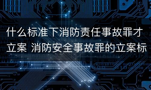 什么标准下消防责任事故罪才立案 消防安全事故罪的立案标准