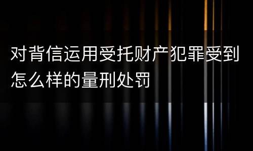 对背信运用受托财产犯罪受到怎么样的量刑处罚