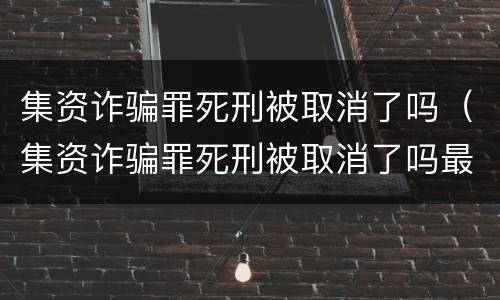 集资诈骗罪死刑被取消了吗（集资诈骗罪死刑被取消了吗最新消息）