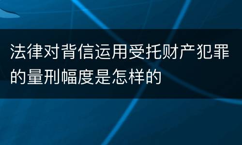 法律对背信运用受托财产犯罪的量刑幅度是怎样的