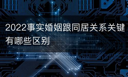 2022事实婚姻跟同居关系关键有哪些区别