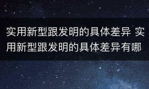 实用新型跟发明的具体差异 实用新型跟发明的具体差异有哪些