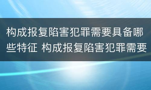 构成报复陷害犯罪需要具备哪些特征 构成报复陷害犯罪需要具备哪些特征呢
