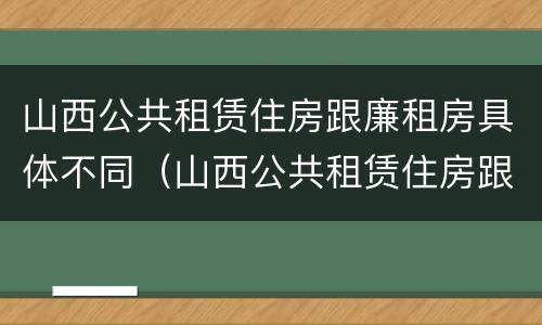 山西公共租赁住房跟廉租房具体不同（山西公共租赁住房跟廉租房具体不同吗）