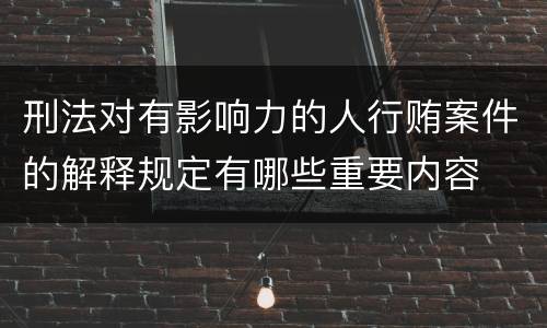 刑法对有影响力的人行贿案件的解释规定有哪些重要内容