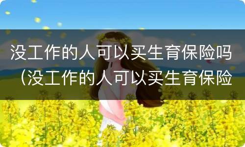 没工作的人可以买生育保险吗（没工作的人可以买生育保险吗怎么报销）