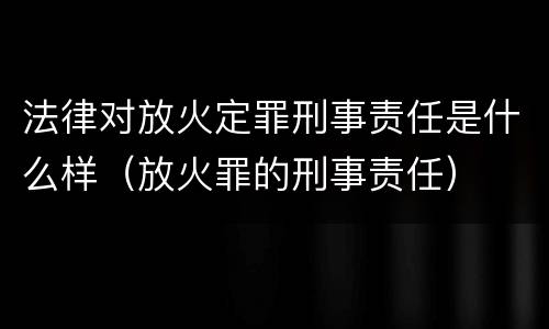 法律对放火定罪刑事责任是什么样（放火罪的刑事责任）