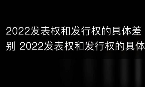 2022发表权和发行权的具体差别 2022发表权和发行权的具体差别在哪
