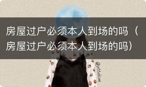 房屋过户必须本人到场的吗（房屋过户必须本人到场的吗）