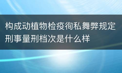 构成动植物检疫徇私舞弊规定刑事量刑档次是什么样
