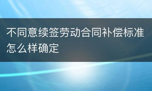 不同意续签劳动合同补偿标准怎么样确定