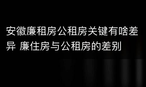 安徽廉租房公租房关键有啥差异 廉住房与公租房的差别