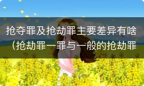 抢夺罪及抢劫罪主要差异有啥（抢劫罪一罪与一般的抢劫罪区别）