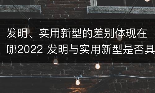 发明、实用新型的差别体现在哪2022 发明与实用新型是否具有实用性