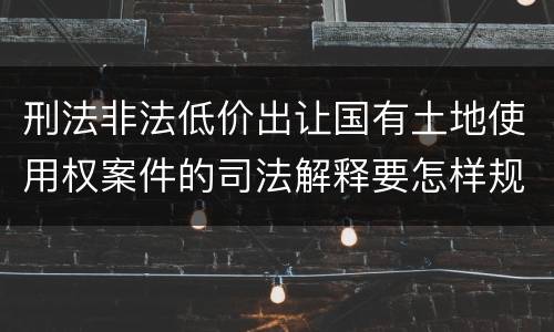 刑法非法低价出让国有土地使用权案件的司法解释要怎样规定
