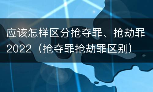 应该怎样区分抢夺罪、抢劫罪2022（抢夺罪抢劫罪区别）