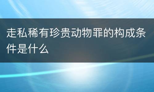 走私稀有珍贵动物罪的构成条件是什么