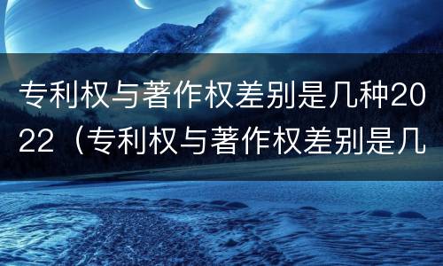 专利权与著作权差别是几种2022（专利权与著作权差别是几种2022年）