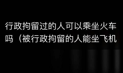 行政拘留过的人可以乘坐火车吗（被行政拘留的人能坐飞机动车吗）