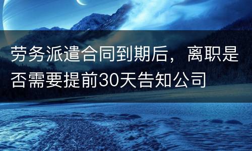 劳务派遣合同到期后，离职是否需要提前30天告知公司