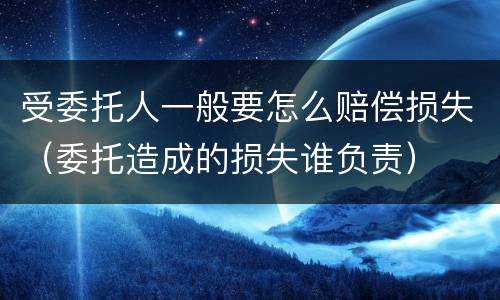 受委托人一般要怎么赔偿损失（委托造成的损失谁负责）