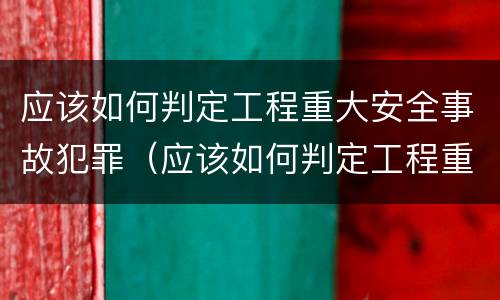 应该如何判定工程重大安全事故犯罪（应该如何判定工程重大安全事故犯罪行为）