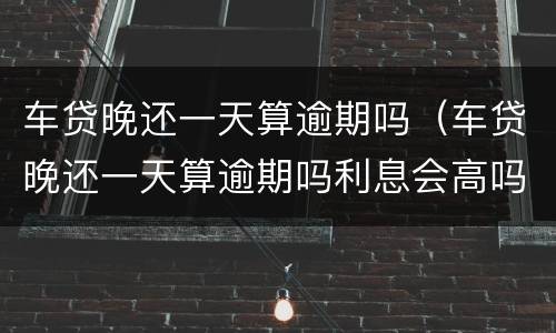 车贷晚还一天算逾期吗（车贷晚还一天算逾期吗利息会高吗）