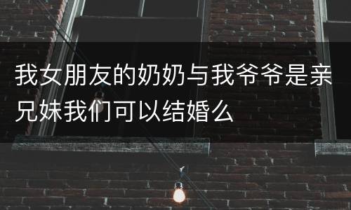 我女朋友的奶奶与我爷爷是亲兄妹我们可以结婚么