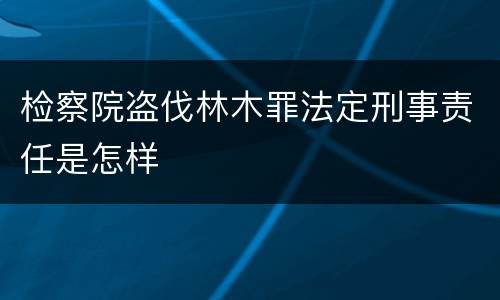 检察院盗伐林木罪法定刑事责任是怎样