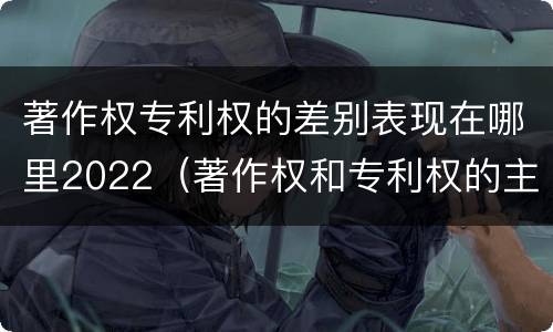 著作权专利权的差别表现在哪里2022（著作权和专利权的主要区别）