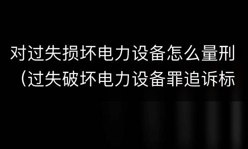 对过失损坏电力设备怎么量刑（过失破坏电力设备罪追诉标准）