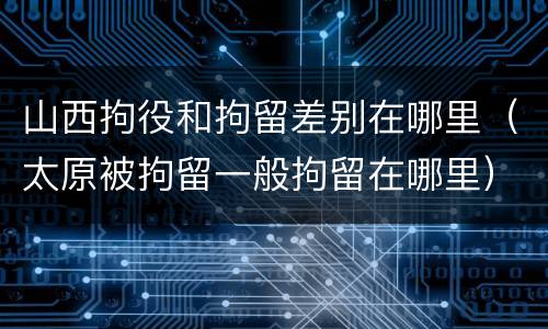 山西拘役和拘留差别在哪里（太原被拘留一般拘留在哪里）