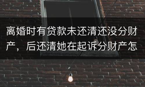 离婚时有贷款未还清还没分财产，后还清她在起诉分财产怎么弄