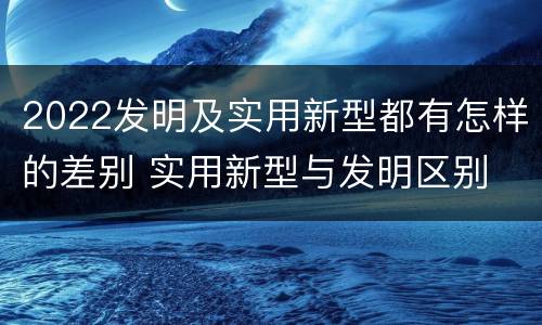 2022发明及实用新型都有怎样的差别 实用新型与发明区别