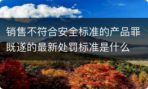 销售不符合安全标准的产品罪既遂的最新处罚标准是什么