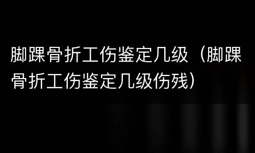 脚踝骨折工伤鉴定几级（脚踝骨折工伤鉴定几级伤残）