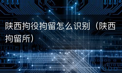 陕西拘役拘留怎么识别（陕西拘留所）