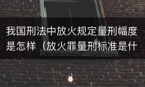 我国刑法中放火规定量刑幅度是怎样（放火罪量刑标准是什么）