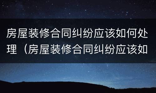 房屋装修合同纠纷应该如何处理（房屋装修合同纠纷应该如何处理好）