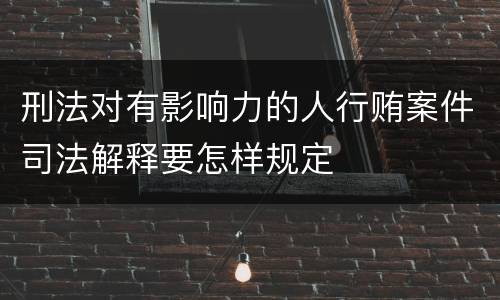 刑法对有影响力的人行贿案件司法解释要怎样规定
