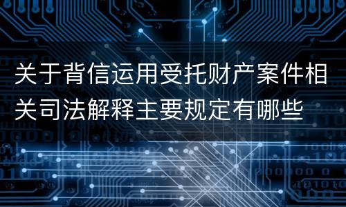 关于背信运用受托财产案件相关司法解释主要规定有哪些
