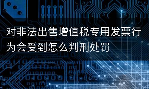 对非法出售增值税专用发票行为会受到怎么判刑处罚