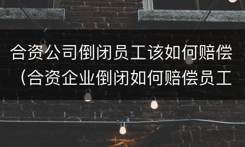 合资公司倒闭员工该如何赔偿（合资企业倒闭如何赔偿员工）