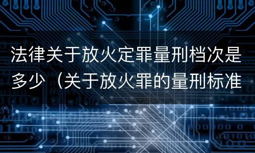 法律关于放火定罪量刑档次是多少（关于放火罪的量刑标准）
