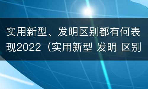 实用新型、发明区别都有何表现2022（实用新型 发明 区别）